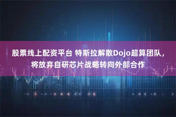 股票线上配资平台 特斯拉解散Dojo超算团队,将放弃自研芯片战略转向外部合作