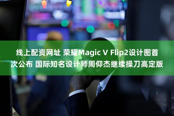 线上配资网址 荣耀Magic V Flip2设计图首次公布 国际知名设计师周仰杰继续操刀高定版