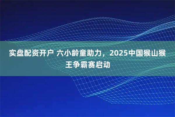 实盘配资开户 六小龄童助力，2025中国猴山猴王争霸赛启动