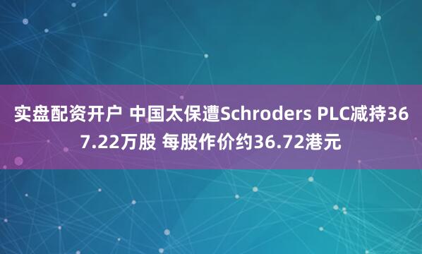 实盘配资开户 中国太保遭Schroders PLC减持367.22万股 每股作价约36.72港元