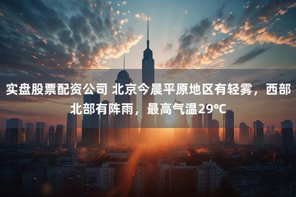 实盘股票配资公司 北京今晨平原地区有轻雾，西部北部有阵雨，最高气温29℃