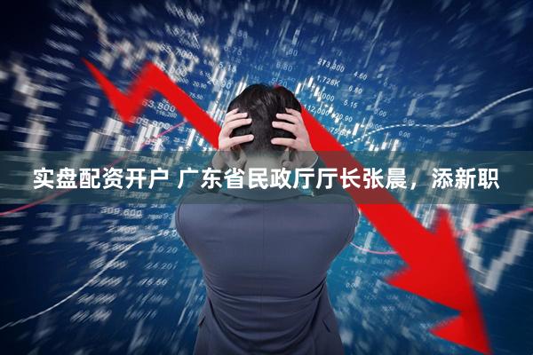 实盘配资开户 广东省民政厅厅长张晨，添新职