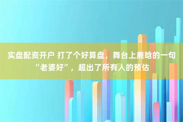 实盘配资开户 打了个好算盘，舞台上鹿晗的一句“老婆好”，超出了所有人的预估