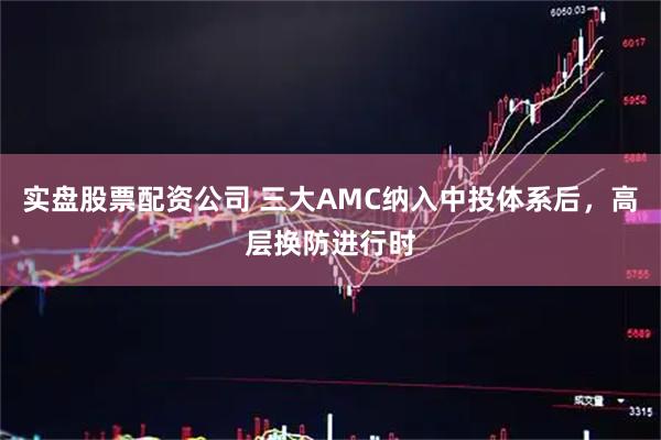 实盘股票配资公司 三大AMC纳入中投体系后,高层换防进行时