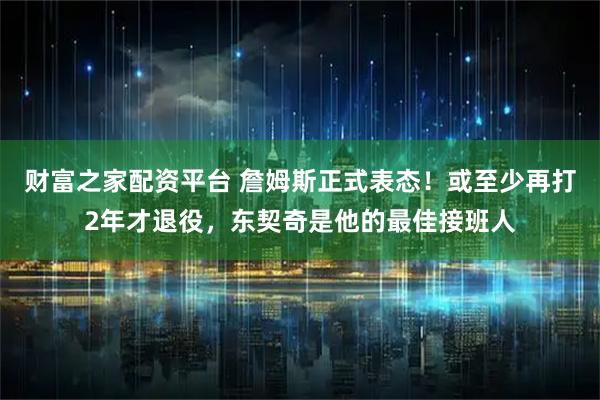 财富之家配资平台 詹姆斯正式表态！或至少再打2年才退役，东契奇是他的最佳接班人