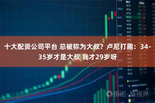 十大配资公司平台 总被称为大叔？卢尼打趣：34-35岁才是大叔 我才29岁呀