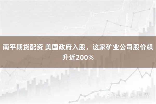 南平期货配资 美国政府入股，这家矿业公司股价飙升近200%