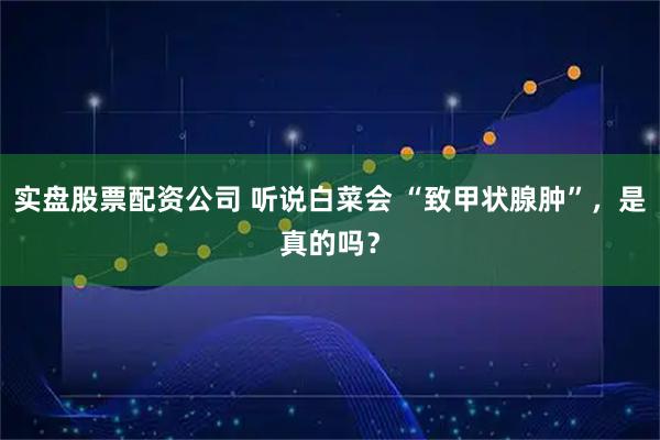 实盘股票配资公司 听说白菜会 “致甲状腺肿”，是真的吗？