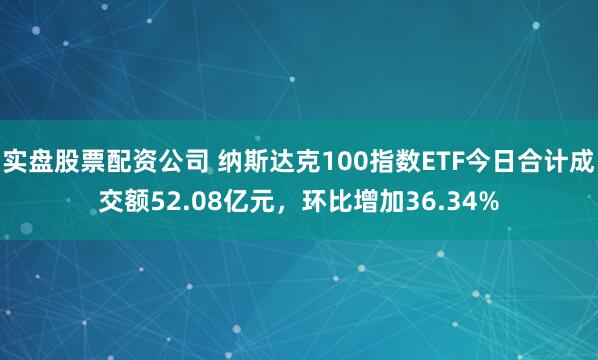 实盘股票配资公司 纳斯达克100指数ETF今日合计成交额52.08亿元，环比增加36.34%