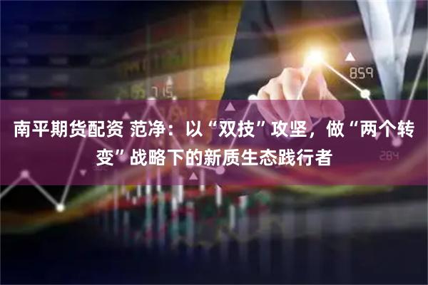 南平期货配资 范净：以“双技”攻坚，做“两个转变”战略下的新质生态践行者