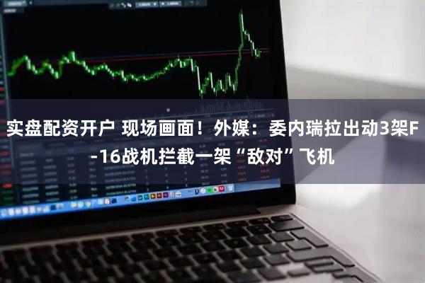 实盘配资开户 现场画面！外媒：委内瑞拉出动3架F-16战机拦截一架“敌对”飞机