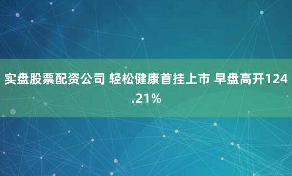 实盘股票配资公司 轻松健康首挂上市 早盘高开124.21%