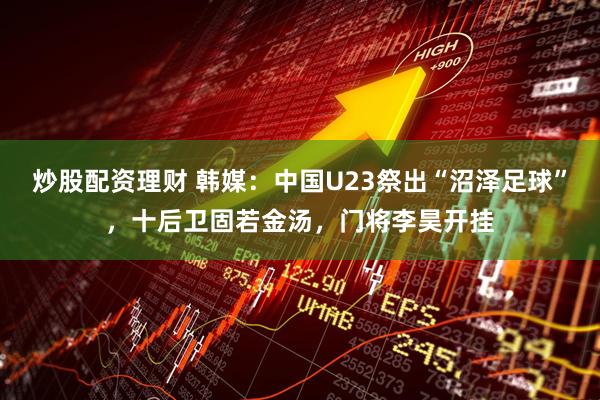 炒股配资理财 韩媒：中国U23祭出“沼泽足球”，十后卫固若金汤，门将李昊开挂