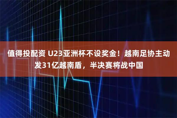 值得投配资 U23亚洲杯不设奖金！越南足协主动发31亿越南盾，半决赛将战中国