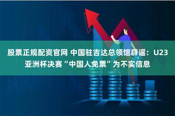 股票正规配资官网 中国驻吉达总领馆辟谣：U23亚洲杯决赛“中国人免票”为不实信息