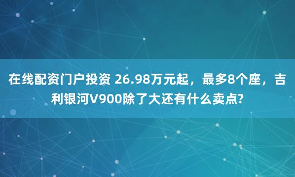 在线配资门户投资 26.98万元起，最多8个座，吉利银河V900除了大还有什么卖点?