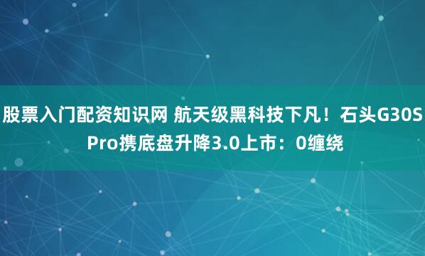 股票入门配资知识网 航天级黑科技下凡！石头G30S Pro携底盘升降3.0上市：0缠绕