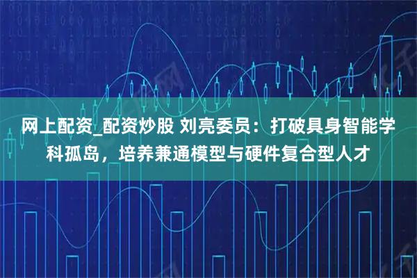 网上配资_配资炒股 刘亮委员：打破具身智能学科孤岛，培养兼通模型与硬件复合型人才