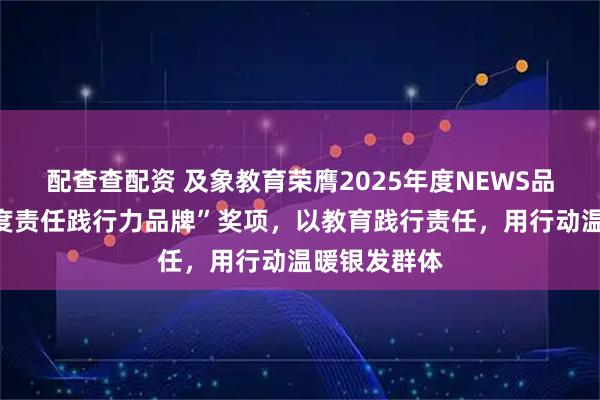 配查查配资 及象教育荣膺2025年度NEWS品牌样本“年度责任践行力品牌”奖项，以教育践行责任，用行动温暖银发群体