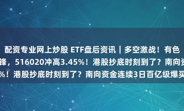 配资专业网上炒股 ETF盘后资讯｜多空激战！有色韧性凸显，化工逆市冲锋，516020冲高3.45%！港股抄底时刻到了？南向资金连续3日百亿级爆买