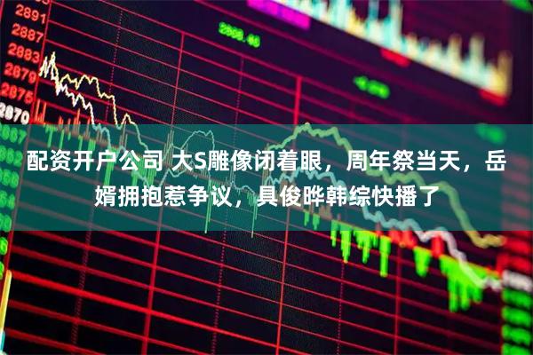 配资开户公司 大S雕像闭着眼，周年祭当天，岳婿拥抱惹争议，具俊晔韩综快播了