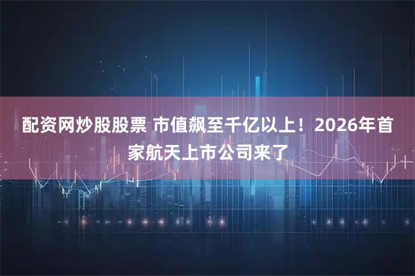 配资网炒股股票 市值飙至千亿以上！2026年首家航天上市公司来了
