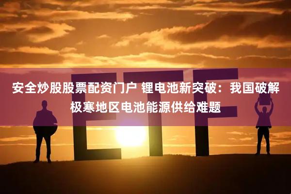 安全炒股股票配资门户 锂电池新突破：我国破解极寒地区电池能源供给难题