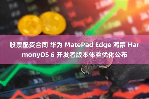股票配资合同 华为 MatePad Edge 鸿蒙 HarmonyOS 6 开发者版本体验优化公布