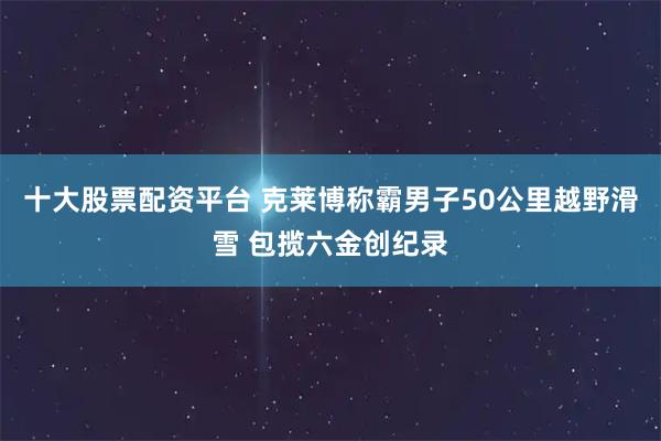 十大股票配资平台 克莱博称霸男子50公里越野滑雪 包揽六金创纪录