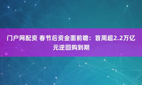 门户网配资 春节后资金面前瞻：首周超2.2万亿元逆回购到期
