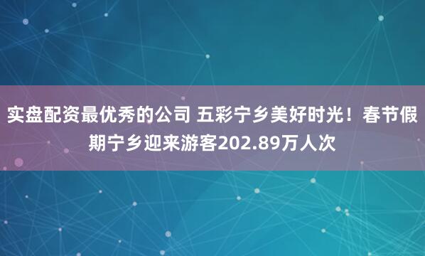 实盘配资最优秀的公司 五彩宁乡美好时光！春节假期宁乡迎来游客202.89万人次