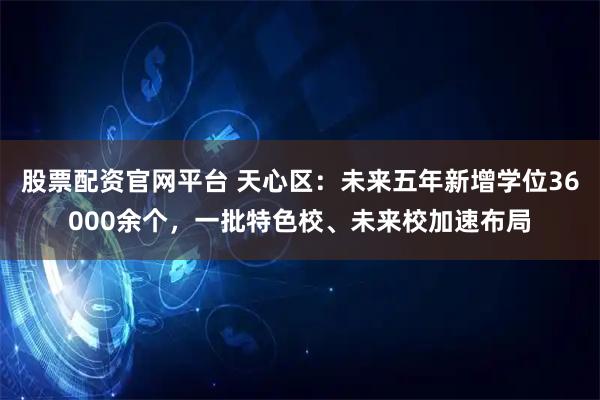 股票配资官网平台 天心区：未来五年新增学位36000余个，一批特色校、未来校加速布局