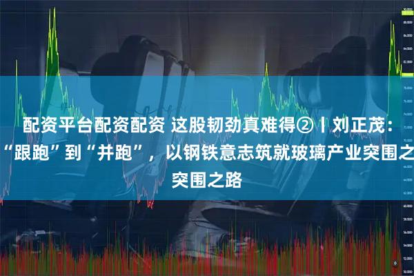 配资平台配资配资 这股韧劲真难得②丨刘正茂：从“跟跑”到“并跑”，以钢铁意志筑就玻璃产业突围之路