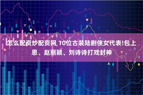怎么配资炒配资网 10位古装陆剧侠女代表!包上恩、赵丽颖、刘诗诗打戏封神
