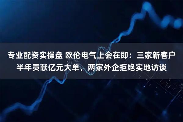 专业配资实操盘 欧伦电气上会在即：三家新客户半年贡献亿元大单，两家外企拒绝实地访谈