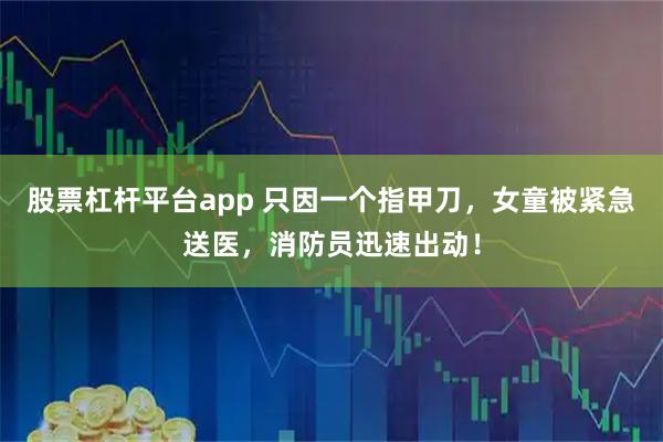 股票杠杆平台app 只因一个指甲刀，女童被紧急送医，消防员迅速出动！