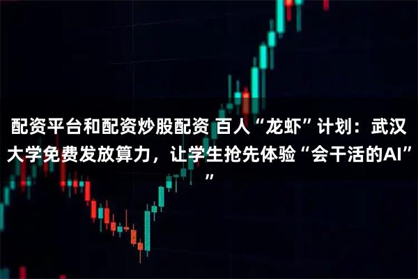 配资平台和配资炒股配资 百人“龙虾”计划：武汉大学免费发放算力，让学生抢先体验“会干活的AI”