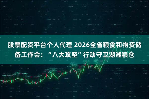 股票配资平台个人代理 2026全省粮食和物资储备工作会：“八大攻坚”行动守卫湖湘粮仓