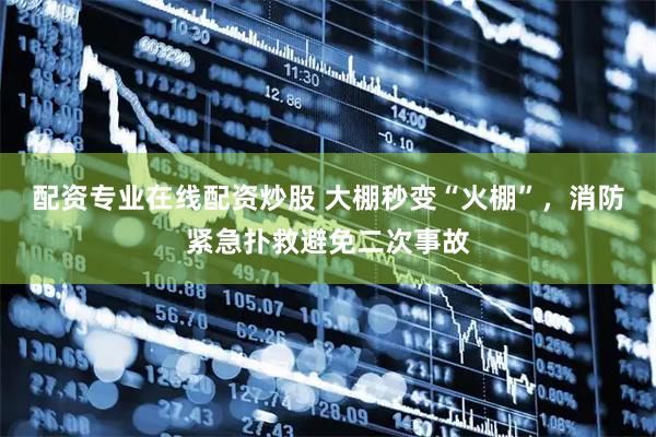 配资专业在线配资炒股 大棚秒变“火棚”,消防紧急扑救避免二次事故