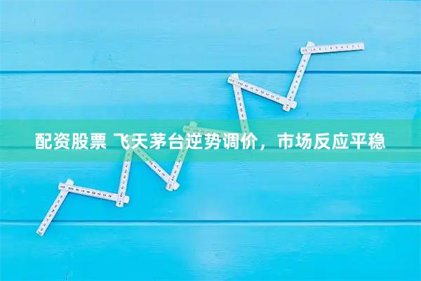配资股票 飞天茅台逆势调价，市场反应平稳