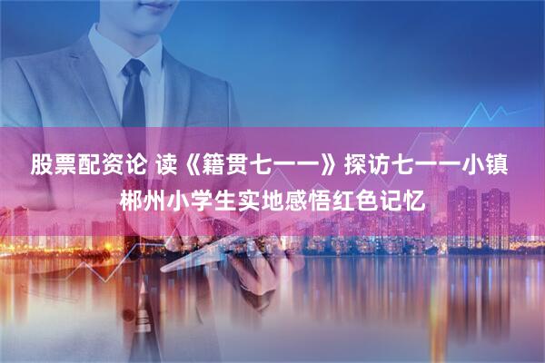 股票配资论 读《籍贯七一一》探访七一一小镇 郴州小学生实地感悟红色记忆