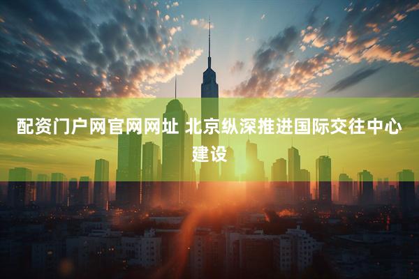 配资门户网官网网址 北京纵深推进国际交往中心建设