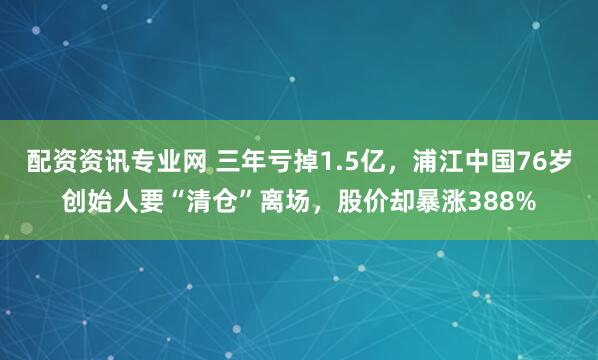 配资资讯专业网 三年亏掉1.5亿，浦江中国76岁创始人要“清仓”离场，股价却暴涨388%