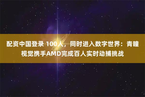 配资中国登录 100人，同时进入数字世界：青瞳视觉携手AMD完成百人实时动捕挑战