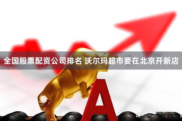 全国股票配资公司排名 沃尔玛超市要在北京开新店