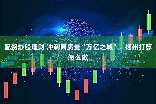 配资炒股理财 冲刺高质量“万亿之城”，扬州打算怎么做