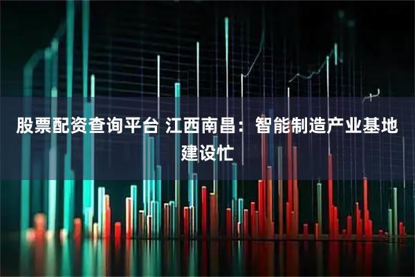 股票配资查询平台 江西南昌：智能制造产业基地建设忙