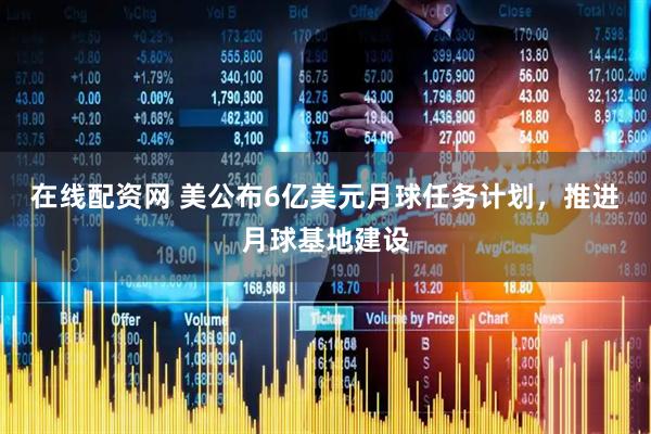 在线配资网 美公布6亿美元月球任务计划，推进月球基地建设