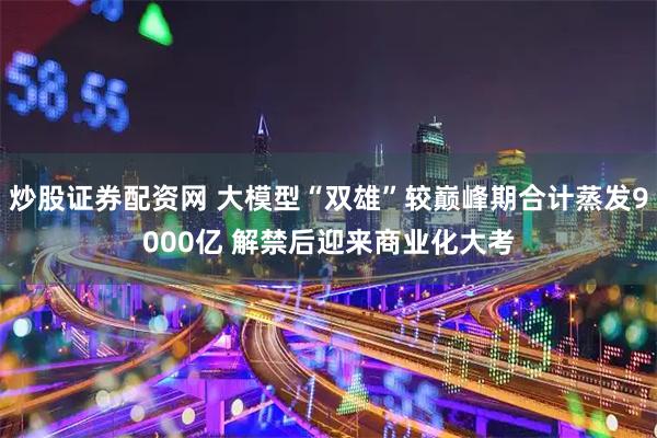 炒股证券配资网 大模型“双雄”较巅峰期合计蒸发9000亿 解禁后迎来商业化大考
