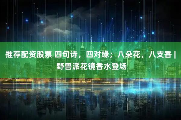 推荐配资股票 四句诗，四对缘；八朵花，八支香 | 野兽派花镜香水登场